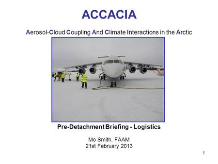 1 ACCACIA Aerosol-Cloud Coupling And Climate Interactions in the Arctic Pre-Detachment Briefing - Logistics Mo Smith, FAAM 21st February 2013.