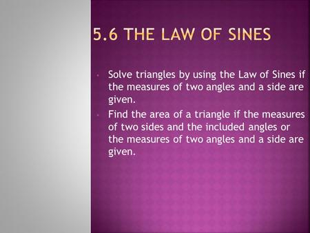 5.6 The law of sines Solve triangles by using the Law of Sines if the measures of two angles and a side are given. Find the area of a triangle if the.