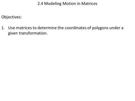 2.4 Modeling Motion in Matrices Objectives: 1.Use matrices to determine the coordinates of polygons under a given transformation.