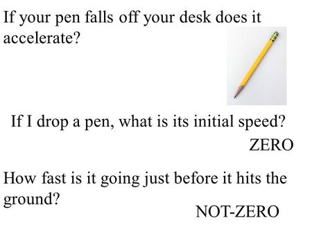 If your pen falls off your desk does it accelerate? If I drop a pen, what is its initial speed? How fast is it going just before it hits the ground? ZERO.