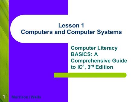 1 Lesson 1 Computers and Computer Systems Computer Literacy BASICS: A Comprehensive Guide to IC 3, 3 rd Edition Morrison / Wells.