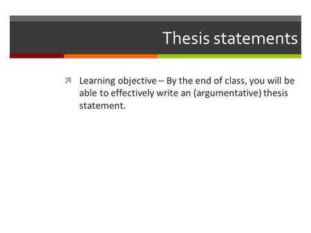 Thesis statements Learning objective – By the end of class, you will be able to effectively write an (argumentative) thesis statement.