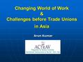 Changing World of Work & Challenges before Trade Unions in Asia Arun Kumar.