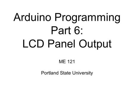 Arduino Programming Part 6: LCD Panel Output ME 121 Portland State University.