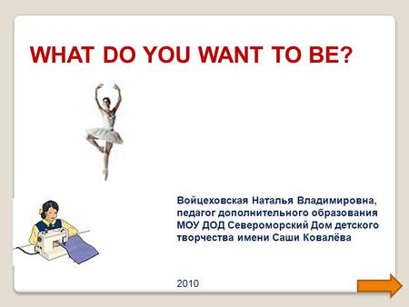 WHAT DO YOU WANT TO BE? Войцеховская Наталья Владимировна, педагог дополнительного образования МОУ ДОД Североморский Дом детского творчества имени Саши.