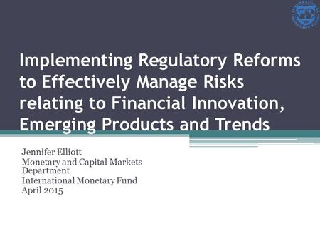 Implementing Regulatory Reforms to Effectively Manage Risks relating to Financial Innovation, Emerging Products and Trends Jennifer Elliott Monetary and.