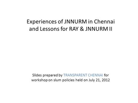 Experiences of JNNURM in Chennai and Lessons for RAY & JNNURM II Slides prepared by TRANSPARENT CHENNAI for workshop on slum policies held on July 21,