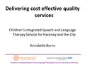 Delivering cost effective quality services Children’s Integrated Speech and Language Therapy Service for Hackney and the City Annabelle Burns Children’s.