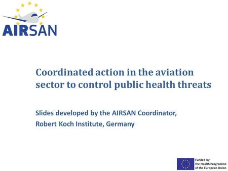 Coordinated action in the aviation sector to control public health threats Slides developed by the AIRSAN Coordinator, Robert Koch Institute, Germany.