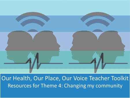 Our Health, Our Place, Our Voice Teacher Toolkit Resources for Theme 4: Changing my community.