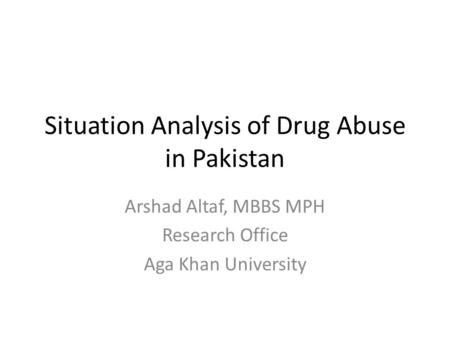 Situation Analysis of Drug Abuse in Pakistan Arshad Altaf, MBBS MPH Research Office Aga Khan University.