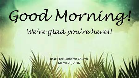 Good Morning! Rose Free Lutheran Church March 20, 2016 We’re glad you’re here!!