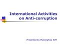 International Activities on Anti-corruption Presented by Myeonghwa KIM.