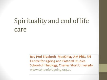 Spirituality and end of life care Rev Prof Elizabeth MacKinlay AM PhD, RN Centre for Ageing and Pastoral Studies School of Theology, Charles Sturt University.