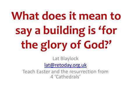 What does it mean to say a building is ‘for the glory of God?’ Lat Blaylock Teach Easter and the resurrection from 4 ‘Cathedrals’