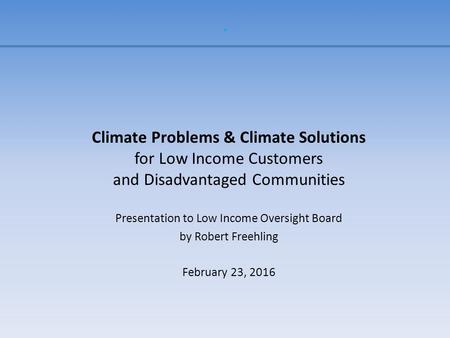 . Climate Problems & Climate Solutions for Low Income Customers and Disadvantaged Communities Presentation to Low Income Oversight Board by Robert Freehling.