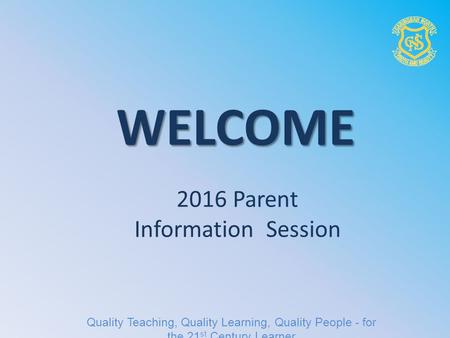 2016 Parent Information Session WELCOME Quality Teaching, Quality Learning, Quality People - for the 21 st Century Learner.