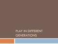 PLAY IN DIFFERENT GENERATIONS. Play  Children have been playing since the beginning of time.  The toys they have played with have changed through the.