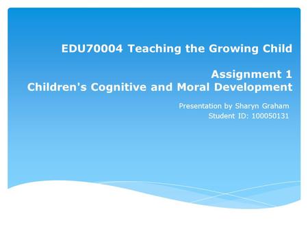 EDU70004 Teaching the Growing Child Assignment 1 Children's Cognitive and Moral Development Presentation by Sharyn Graham Student ID: 100050131.