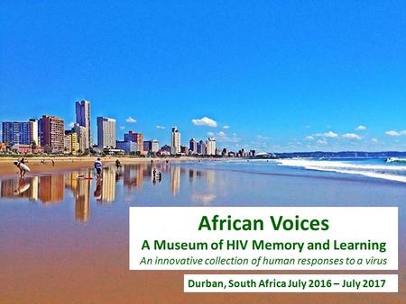 Durban, South Africa July 2016 – July 2017 African Voices A Museum of HIV Memory and Learning An innovative collection of human responses to a virus.