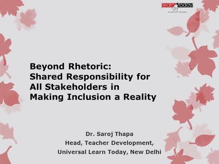 Beyond Rhetoric: Shared Responsibility for All Stakeholders in Making Inclusion a Reality Dr. Saroj Thapa Head, Teacher Development, Universal Learn Today,