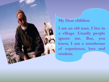 My Dear children I am an old man. I live in a village. Usually people ignore me. But, you know, I am a storehouse of experience, love and wisdom.