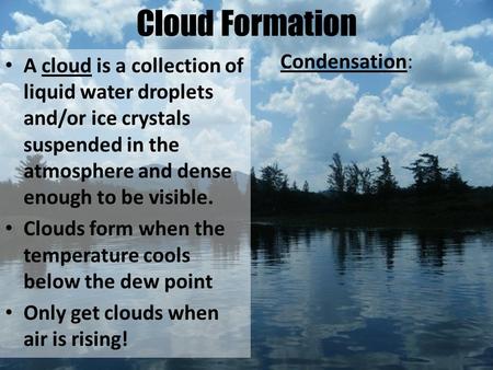 Cloud Formation A cloud is a collection of liquid water droplets and/or ice crystals suspended in the atmosphere and dense enough to be visible. Clouds.