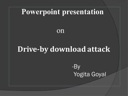 Powerpoint presentation on Drive-by download attack -By Yogita Goyal.