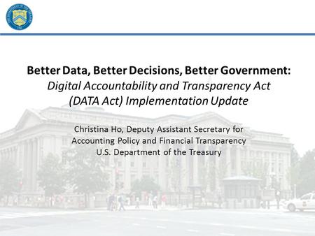 Better Data, Better Decisions, Better Government: Digital Accountability and Transparency Act (DATA Act) Implementation Update Christina Ho, Deputy Assistant.