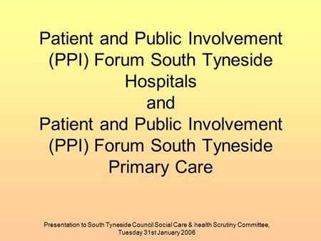 Presentation to South Tyneside Council Social Care & health Scrutiny Committee, Tuesday 31st January 2006 Patient and Public Involvement (PPI) Forum South.