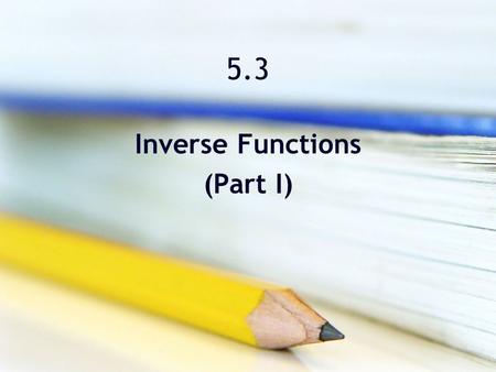 5.3 Inverse Functions (Part I). Objectives Verify that one function is the inverse function of another function. Determine whether a function has an inverse.