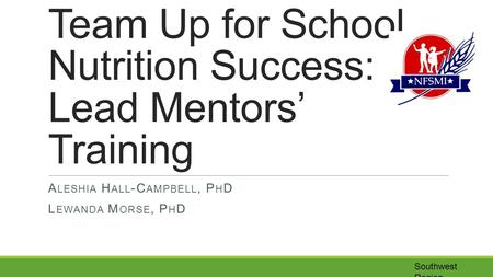 Southwest Region Team Up for School Nutrition Success: Lead Mentors’ Training A LESHIA H ALL -C AMPBELL, P H D L EWANDA M ORSE, P H D.