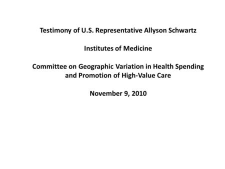 Testimony of U.S. Representative Allyson Schwartz Institutes of Medicine Committee on Geographic Variation in Health Spending and Promotion of High-Value.