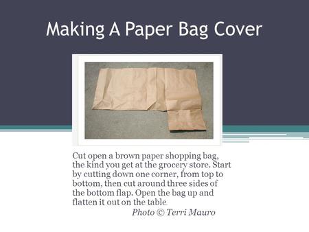 Making A Paper Bag Cover Cut open a brown paper shopping bag, the kind you get at the grocery store. Start by cutting down one corner, from top to bottom,