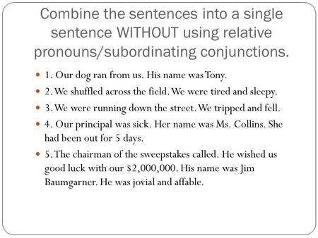 Combine the sentences into a single sentence WITHOUT using relative pronouns/subordinating conjunctions. 1. Our dog ran from us. His name was Tony. 2.