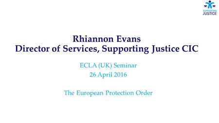 Rhiannon Evans Director of Services, Supporting Justice CIC ECLA (UK) Seminar 26 April 2016 The European Protection Order.