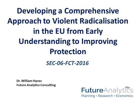 SEC-06-FCT-2016 Developing a Comprehensive Approach to Violent Radicalisation in the EU from Early Understanding to Improving Protection Dr. William Hynes.