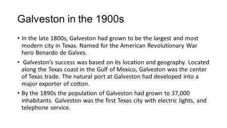 Galveston in the 1900s In the late 1800s, Galveston had grown to be the largest and most modern city in Texas. Named for the American Revolutionary War.