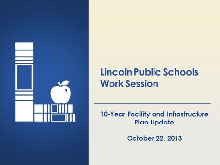 Lincoln Public Schools Lincoln, Nebraska Lincoln Public Schools Work Session 10-Year Facility and Infrastructure Plan Update October 22, 2013.