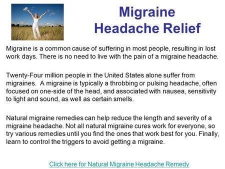 Migraine Headache Relief Migraine is a common cause of suffering in most people, resulting in lost work days. There is no need to live with the pain of.