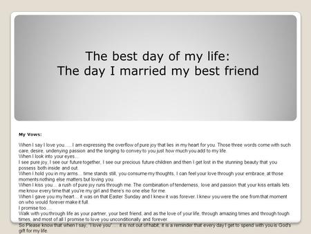 The best day of my life: The day I married my best friend My Vows: When I say I love you….. I am expressing the overflow of pure joy that lies in my heart.