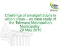 Challenge of amalgamations in urban areas – as case study of the Tshwane Metropolitan Municipality 29 May 2015.