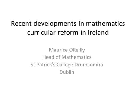 Recent developments in mathematics curricular reform in Ireland Maurice OReilly Head of Mathematics St Patrick’s College Drumcondra Dublin.