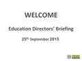 WELCOME Education Directors’ Briefing 25 th September 2015.