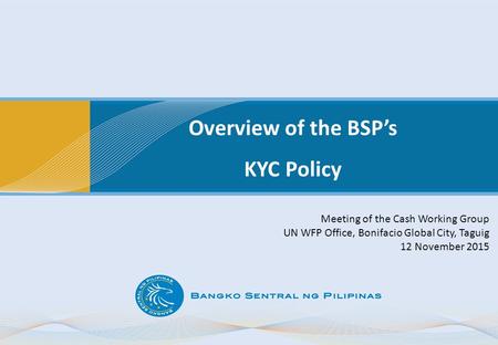 Overview of the BSP’s KYC Policy Meeting of the Cash Working Group UN WFP Office, Bonifacio Global City, Taguig 12 November 2015.