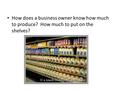 How does a business owner know how much to produce? How much to put on the shelves?