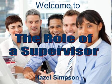 Hazel Simpson Welcome to. Managing and Leading the Team The Role of a Supervisor Professional Impact Managing Responsibilities Building Relationships.