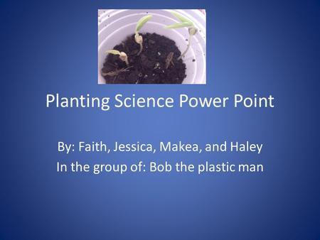 Planting Science Power Point By: Faith, Jessica, Makea, and Haley In the group of: Bob the plastic man.