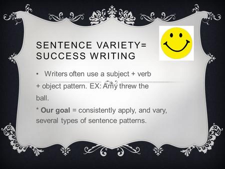 SENTENCE VARIETY= SUCCESS WRITING Writers often use a subject + verb + object pattern. EX: Amy threw the ball. * Our goal = consistently apply, and vary,