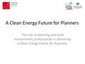 A Clean Energy Future for Planners The role of planning and built environment professionals in delivering a Clean Energy Future for Australia.